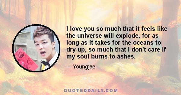 I love you so much that it feels like the universe will explode, for as long as it takes for the oceans to dry up, so much that I don't care if my soul burns to ashes.