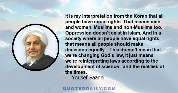 It is my interpretation from the Koran that all people have equal rights. That means men and women, Muslims and non-Muslims too. Oppression doesn't exist in Islam. And in a society where all people have equal rights,