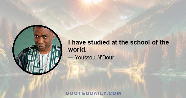 I have studied at the school of the world.