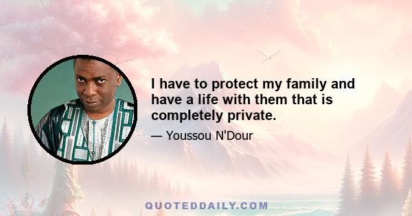 I have to protect my family and have a life with them that is completely private.