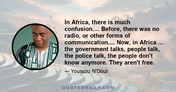 In Africa, there is much confusion.... Before, there was no radio, or other forms of communication.... Now, in Africa ... the government talks, people talk, the police talk, the people don't know anymore. They aren't