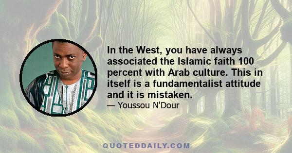 In the West, you have always associated the Islamic faith 100 percent with Arab culture. This in itself is a fundamentalist attitude and it is mistaken.