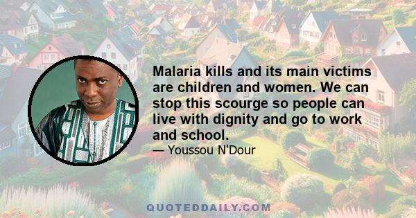 Malaria kills and its main victims are children and women. We can stop this scourge so people can live with dignity and go to work and school.