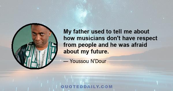 My father used to tell me about how musicians don't have respect from people and he was afraid about my future.