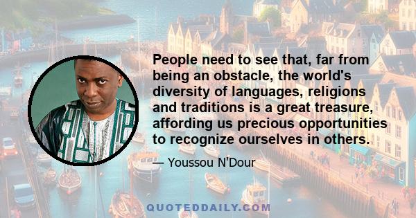 People need to see that, far from being an obstacle, the world's diversity of languages, religions and traditions is a great treasure, affording us precious opportunities to recognize ourselves in others.