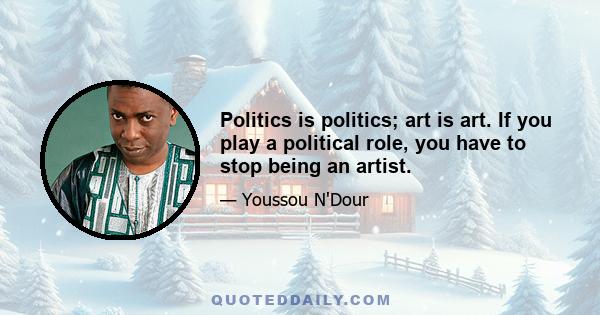 Politics is politics; art is art. If you play a political role, you have to stop being an artist.