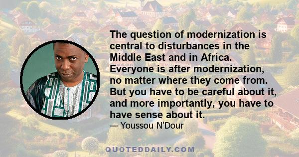 The question of modernization is central to disturbances in the Middle East and in Africa. Everyone is after modernization, no matter where they come from. But you have to be careful about it, and more importantly, you