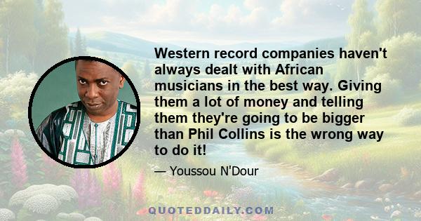 Western record companies haven't always dealt with African musicians in the best way. Giving them a lot of money and telling them they're going to be bigger than Phil Collins is the wrong way to do it!