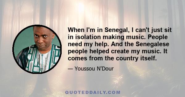 When I'm in Senegal, I can't just sit in isolation making music. People need my help. And the Senegalese people helped create my music. It comes from the country itself.