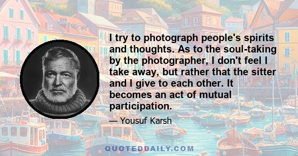 I try to photograph people's spirits and thoughts. As to the soul-taking by the photographer, I don't feel I take away, but rather that the sitter and I give to each other. It becomes an act of mutual participation.