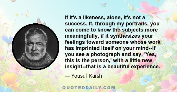 If it's a likeness, alone, it's not a success. If, through my portraits, you can come to know the subjects more meaningfully, if it synthesizes your feelings toward someone whose work has imprinted itself on your