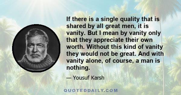 If there is a single quality that is shared by all great men, it is vanity. But I mean by vanity only that they appreciate their own worth. Without this kind of vanity they would not be great. And with vanity alone, of