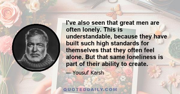 I've also seen that great men are often lonely. This is understandable, because they have built such high standards for themselves that they often feel alone. But that same loneliness is part of their ability to create.