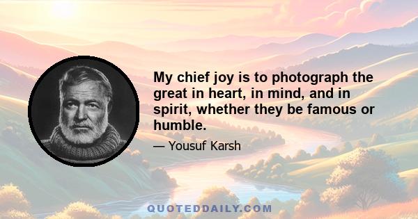 My chief joy is to photograph the great in heart, in mind, and in spirit, whether they be famous or humble.