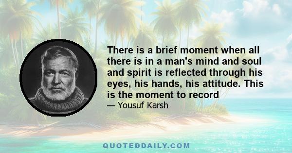 There is a brief moment when all there is in a man's mind and soul and spirit is reflected through his eyes, his hands, his attitude. This is the moment to record