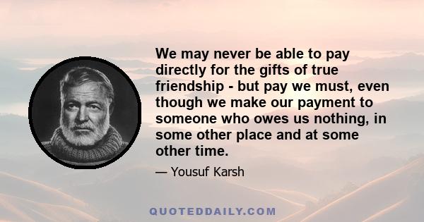 We may never be able to pay directly for the gifts of true friendship - but pay we must, even though we make our payment to someone who owes us nothing, in some other place and at some other time.