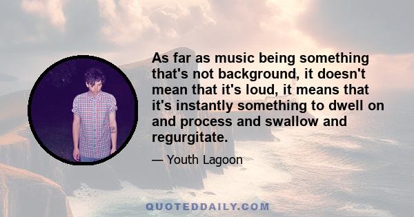 As far as music being something that's not background, it doesn't mean that it's loud, it means that it's instantly something to dwell on and process and swallow and regurgitate.