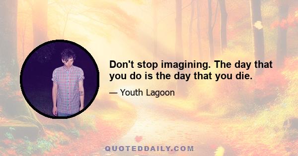 Don't stop imagining. The day that you do is the day that you die.