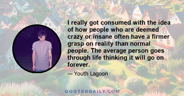 I really got consumed with the idea of how people who are deemed crazy or insane often have a firmer grasp on reality than normal people. The average person goes through life thinking it will go on forever.