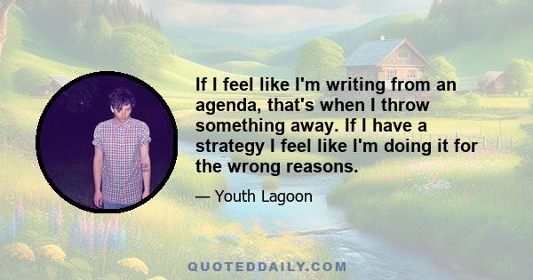 If I feel like I'm writing from an agenda, that's when I throw something away. If I have a strategy I feel like I'm doing it for the wrong reasons.