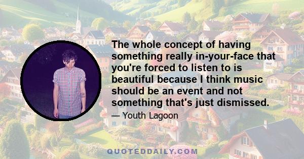 The whole concept of having something really in-your-face that you're forced to listen to is beautiful because I think music should be an event and not something that's just dismissed.