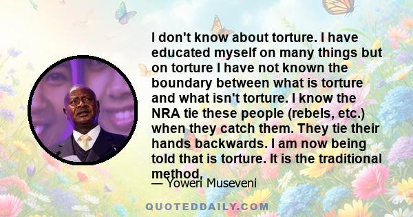 I don't know about torture. I have educated myself on many things but on torture I have not known the boundary between what is torture and what isn't torture. I know the NRA tie these people (rebels, etc.) when they