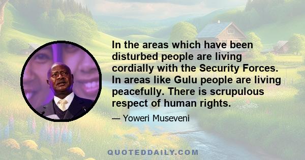 In the areas which have been disturbed people are living cordially with the Security Forces. In areas like Gulu people are living peacefully. There is scrupulous respect of human rights.