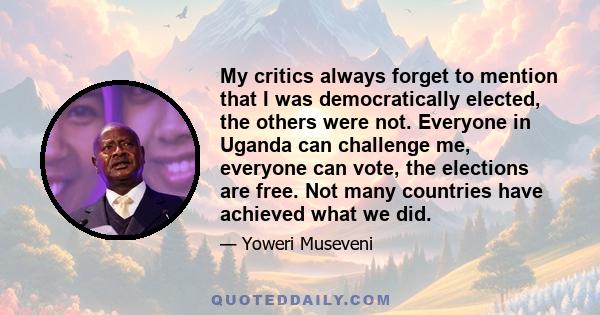 My critics always forget to mention that I was democratically elected, the others were not. Everyone in Uganda can challenge me, everyone can vote, the elections are free. Not many countries have achieved what we did.