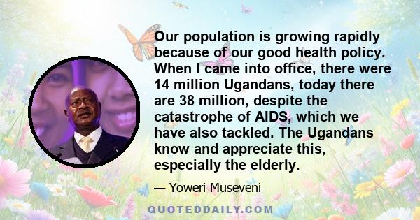 Our population is growing rapidly because of our good health policy. When I came into office, there were 14 million Ugandans, today there are 38 million, despite the catastrophe of AIDS, which we have also tackled. The