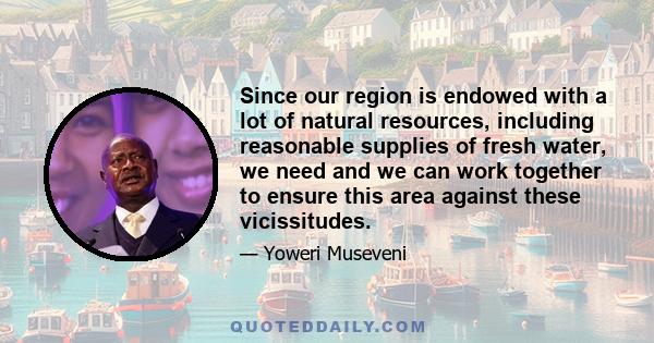 Since our region is endowed with a lot of natural resources, including reasonable supplies of fresh water, we need and we can work together to ensure this area against these vicissitudes.