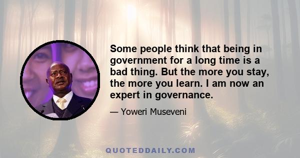 Some people think that being in government for a long time is a bad thing. But the more you stay, the more you learn. I am now an expert in governance.