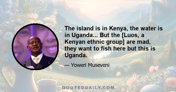 The island is in Kenya, the water is in Uganda... But the [Luos, a Kenyan ethnic group] are mad, they want to fish here but this is Uganda.