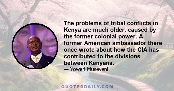 The problems of tribal conflicts in Kenya are much older, caused by the former colonial power. A former American ambassador there once wrote about how the CIA has contributed to the divisions between Kenyans.