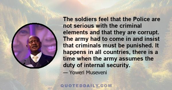 The soldiers feel that the Police are not serious with the criminal elements and that they are corrupt. The army had to come in and insist that criminals must be punished. It happens in all countries, there is a time