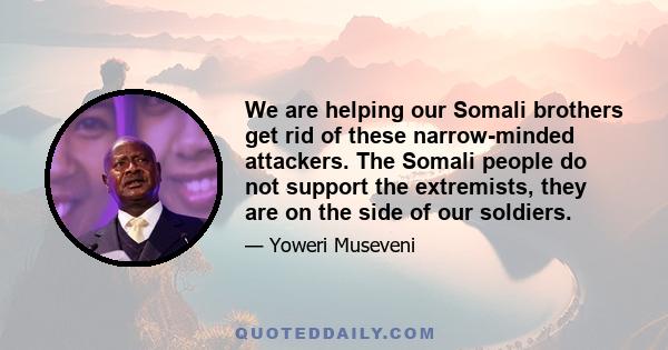 We are helping our Somali brothers get rid of these narrow-minded attackers. The Somali people do not support the extremists, they are on the side of our soldiers.