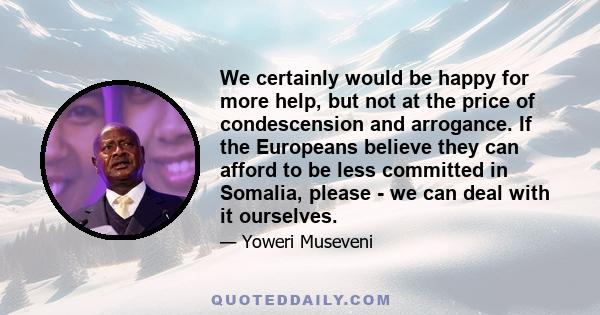 We certainly would be happy for more help, but not at the price of condescension and arrogance. If the Europeans believe they can afford to be less committed in Somalia, please - we can deal with it ourselves.