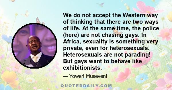 We do not accept the Western way of thinking that there are two ways of life. At the same time, the police (here) are not chasing gays. In Africa, sexuality is something very private, even for heterosexuals.