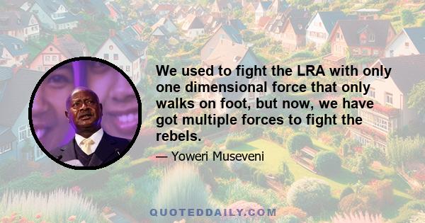 We used to fight the LRA with only one dimensional force that only walks on foot, but now, we have got multiple forces to fight the rebels.