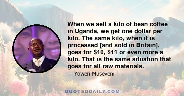 When we sell a kilo of bean coffee in Uganda, we get one dollar per kilo. The same kilo, when it is processed [and sold in Britain], goes for $10, $11 or even more a kilo. That is the same situation that goes for all