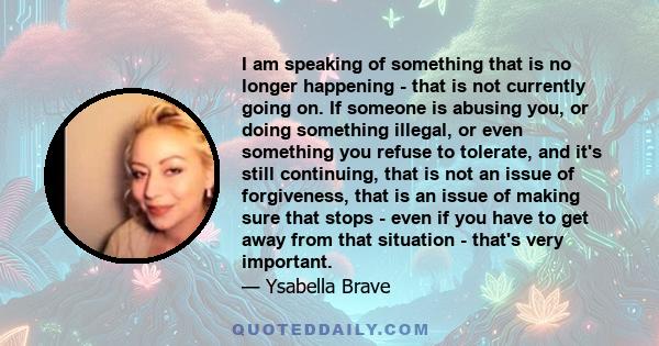 I am speaking of something that is no longer happening - that is not currently going on. If someone is abusing you, or doing something illegal, or even something you refuse to tolerate, and it's still continuing, that