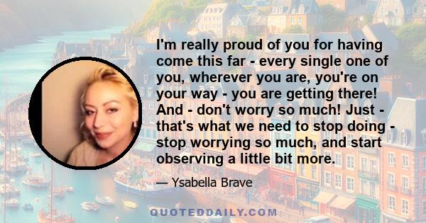 I'm really proud of you for having come this far - every single one of you, wherever you are, you're on your way - you are getting there! And - don't worry so much! Just - that's what we need to stop doing - stop