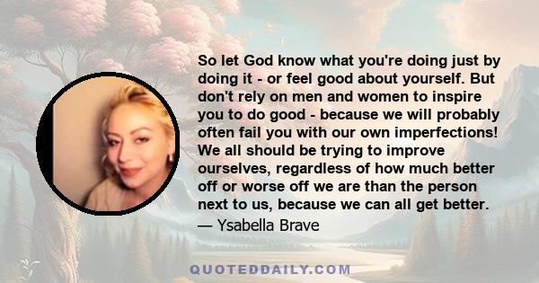 So let God know what you're doing just by doing it - or feel good about yourself. But don't rely on men and women to inspire you to do good - because we will probably often fail you with our own imperfections! We all