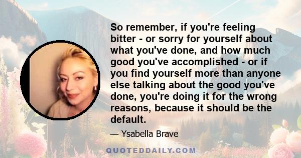 So remember, if you're feeling bitter - or sorry for yourself about what you've done, and how much good you've accomplished - or if you find yourself more than anyone else talking about the good you've done, you're