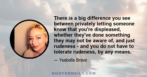 There is a big difference you see between privately letting someone know that you're displeased, whether they've done something they may not be aware of, and just rudeness - and you do not have to tolerate rudeness, by