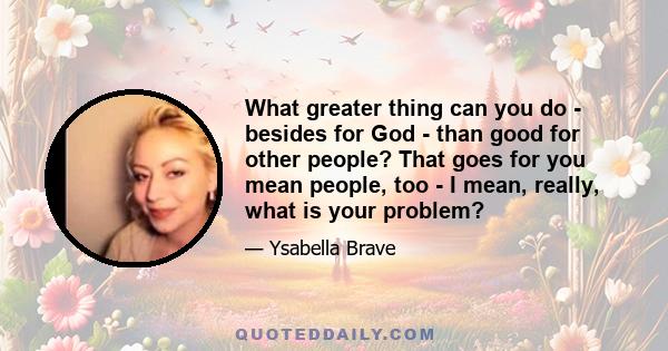 What greater thing can you do - besides for God - than good for other people? That goes for you mean people, too - I mean, really, what is your problem?