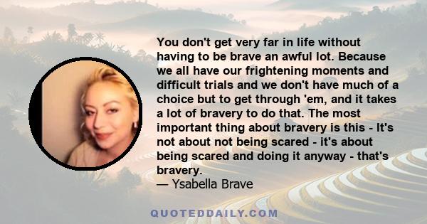 You don't get very far in life without having to be brave an awful lot. Because we all have our frightening moments and difficult trials and we don't have much of a choice but to get through 'em, and it takes a lot of