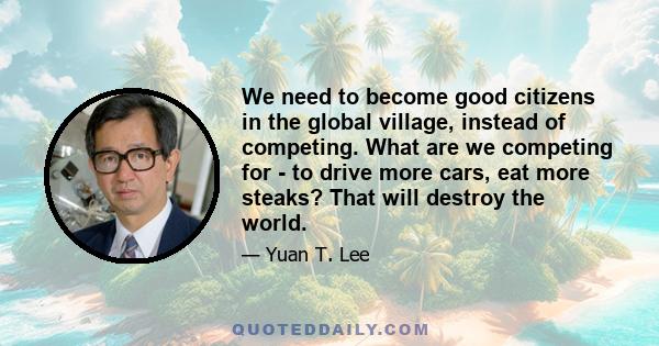 We need to become good citizens in the global village, instead of competing. What are we competing for - to drive more cars, eat more steaks? That will destroy the world.