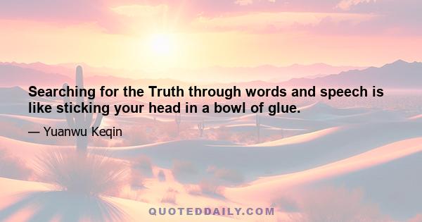 Searching for the Truth through words and speech is like sticking your head in a bowl of glue.