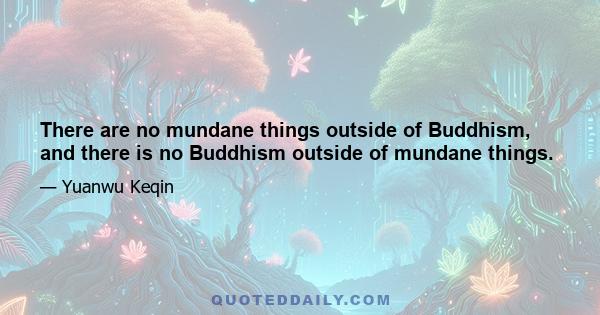 There are no mundane things outside of Buddhism, and there is no Buddhism outside of mundane things.