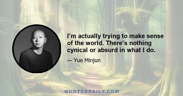 I’m actually trying to make sense of the world. There’s nothing cynical or absurd in what I do.